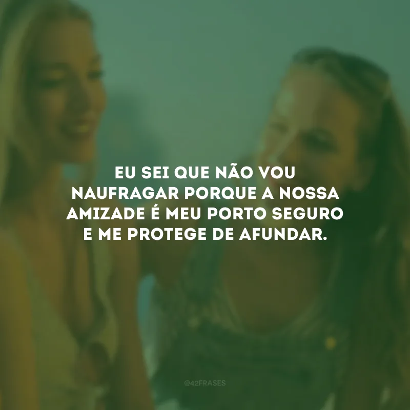 Eu sei que não vou naufragar porque a nossa amizade é meu porto seguro e me protege de afundar.