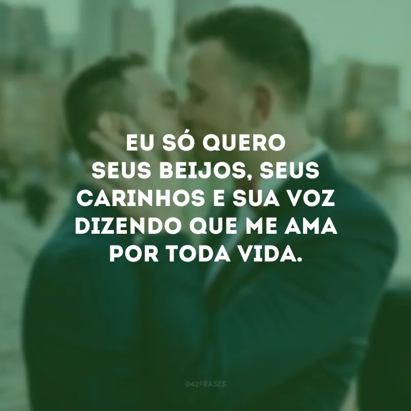 Eu só quero seus beijos, seus carinhos e sua voz dizendo que me ama por toda vida.