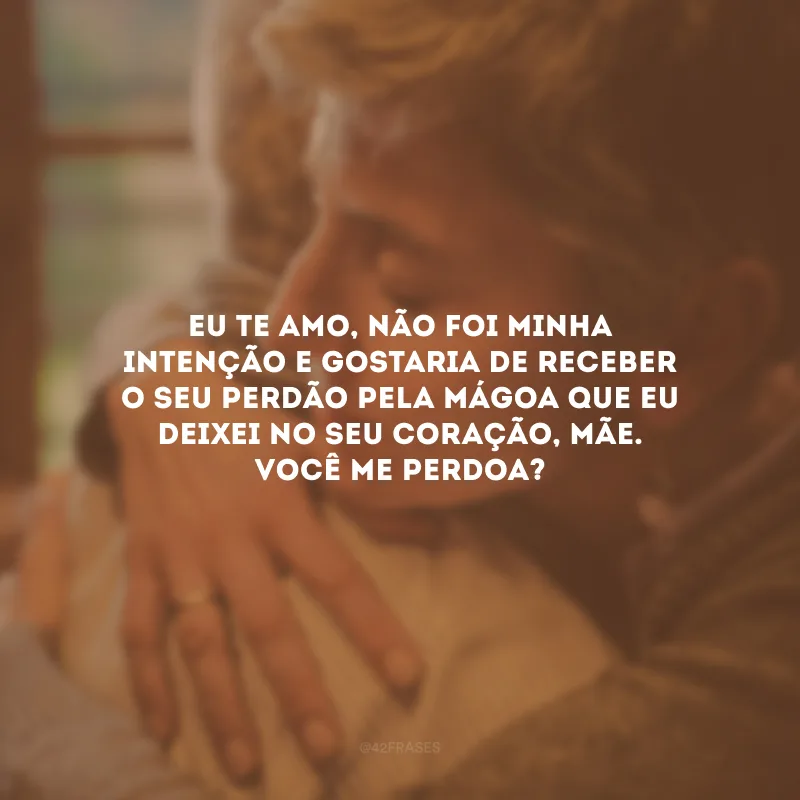 Eu te amo, não foi minha intenção e gostaria de receber o seu perdão pela mágoa que eu deixei no seu coração, mãe. Você me perdoa? 