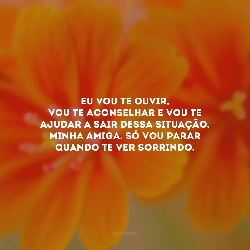 Eu vou te ouvir, vou te aconselhar e vou te ajudar a sair dessa situação, minha amiga. Só vou parar quando te ver sorrindo.