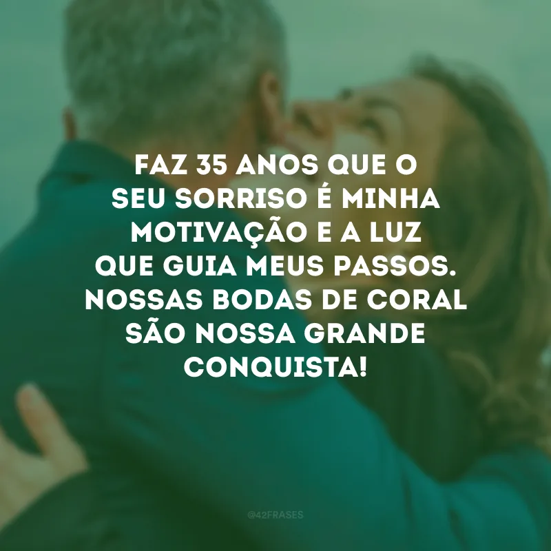 Faz 35 anos que o seu sorriso é minha motivação e a luz que guia meus passos. Nossas bodas de coral são nossa grande conquista!