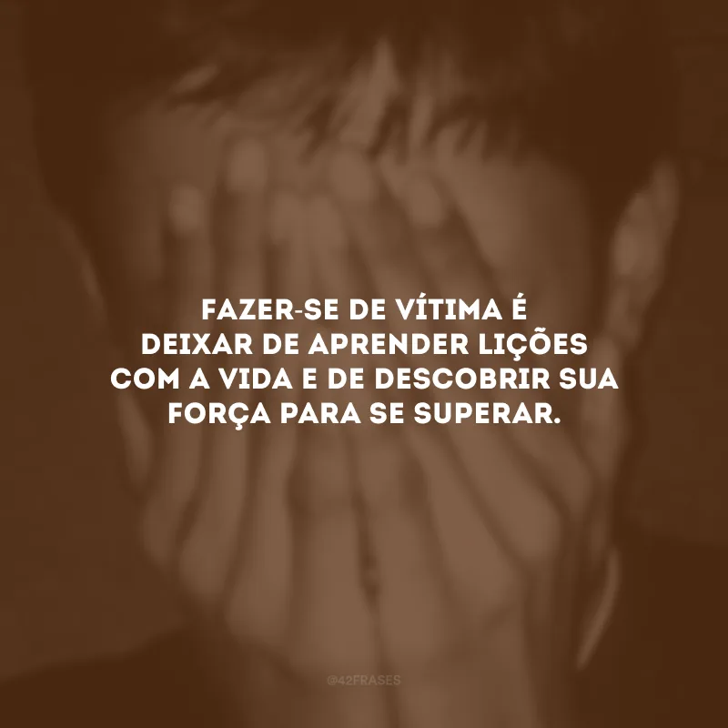 Fazer-se de vítima é deixar de aprender lições com a vida e de descobrir sua força para se superar.