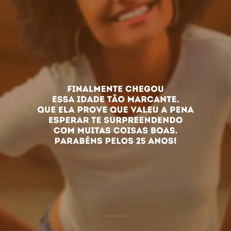 Finalmente chegou essa idade tão marcante. Que ela prove que valeu a pena esperar te surpreendendo com muitas coisas boas. Parabéns pelos 25 anos!