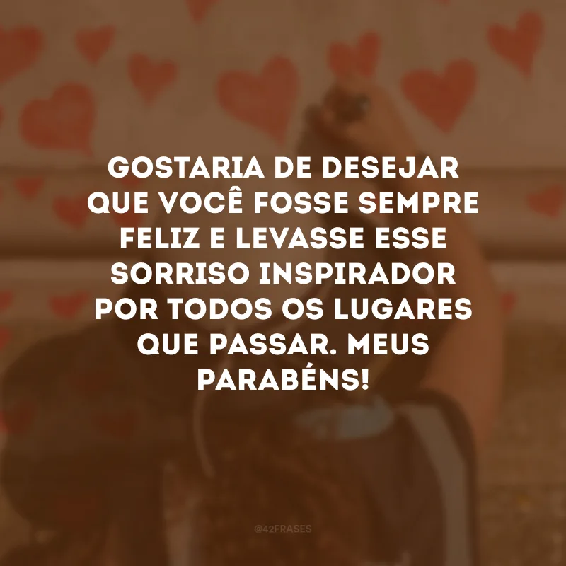 Gostaria de desejar que você fosse sempre feliz e levasse esse sorriso inspirador por todos os lugares que passar. Meus parabéns!