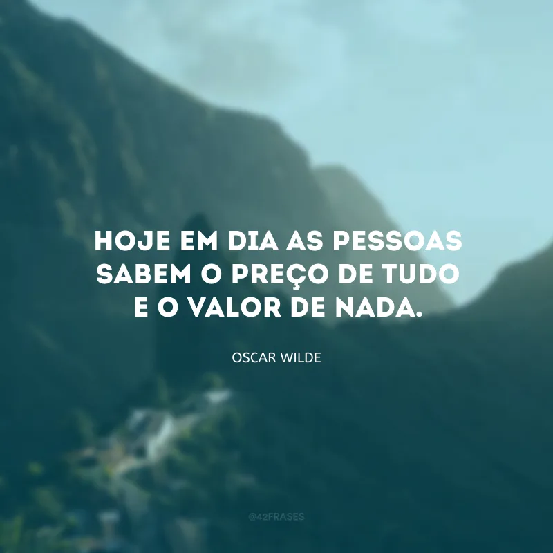 Hoje em dia as pessoas sabem o preço de tudo e o valor de nada.