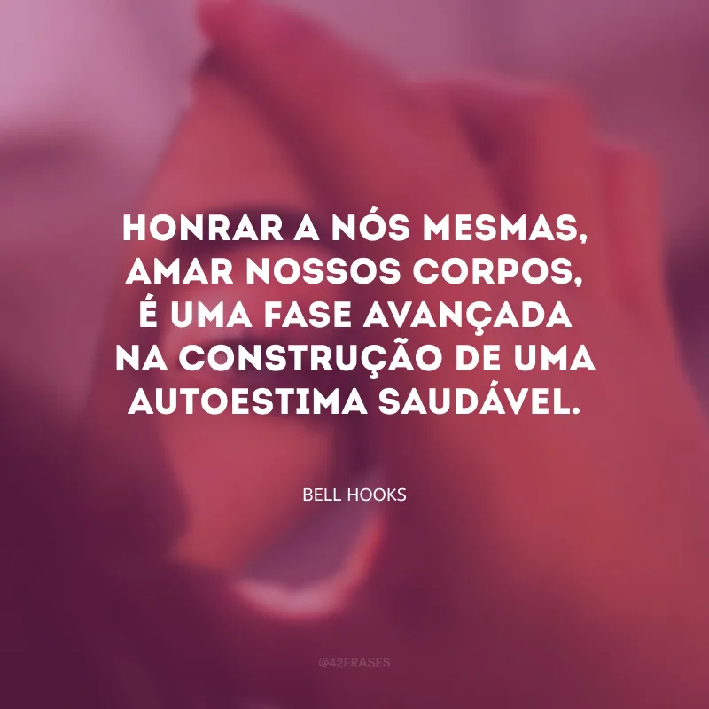 Honrar a nós mesmas, amar nossos corpos, é uma fase avançada na construção de uma autoestima saudável.