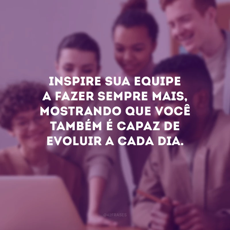 Inspire sua equipe a fazer sempre mais, mostrando que você também é capaz de evoluir a cada dia.