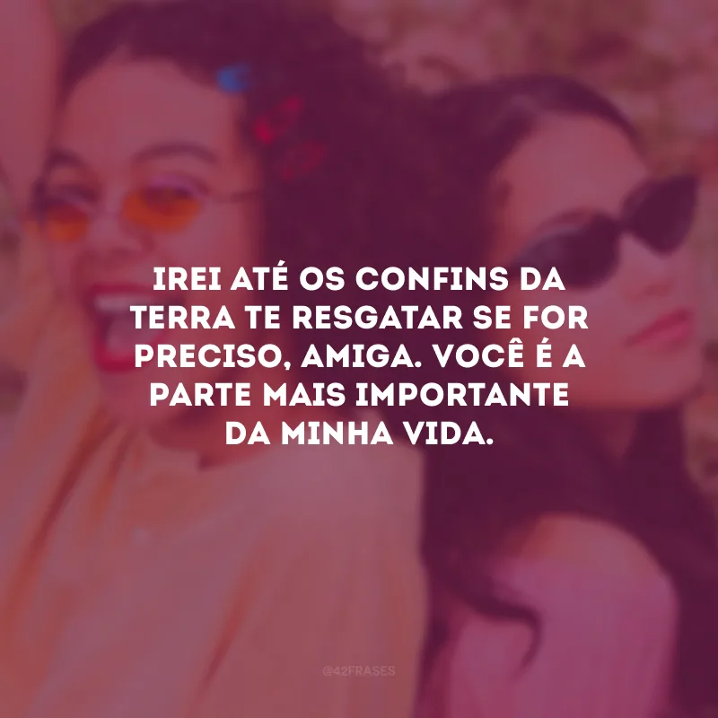 Irei até os confins da Terra te resgatar se for preciso, amiga. Você é a parte mais importante da minha vida.