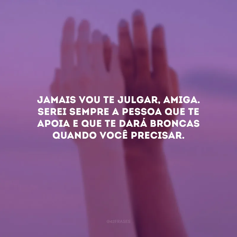 Jamais vou te julgar, amiga. Serei sempre a pessoa que te apoia e que te dará broncas quando você precisar.