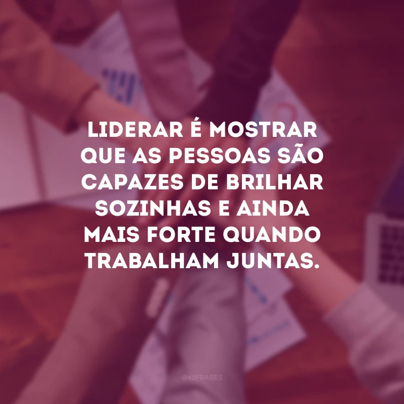 Liderar é mostrar que as pessoas são capazes de brilhar sozinhas e ainda mais forte quando trabalham juntas.