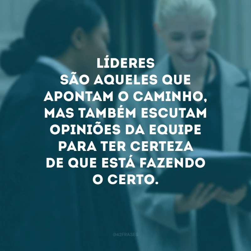 Líderes são aqueles que apontam o caminho, mas também escutam opiniões da equipe para ter certeza de que está fazendo o certo.