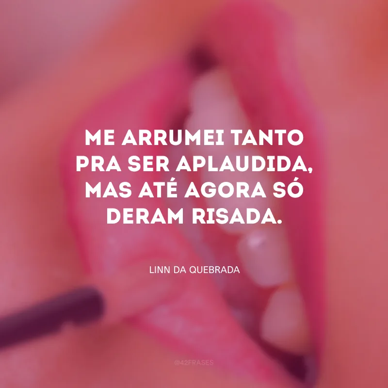 Me arrumei tanto pra ser aplaudida, mas até agora só deram risada.