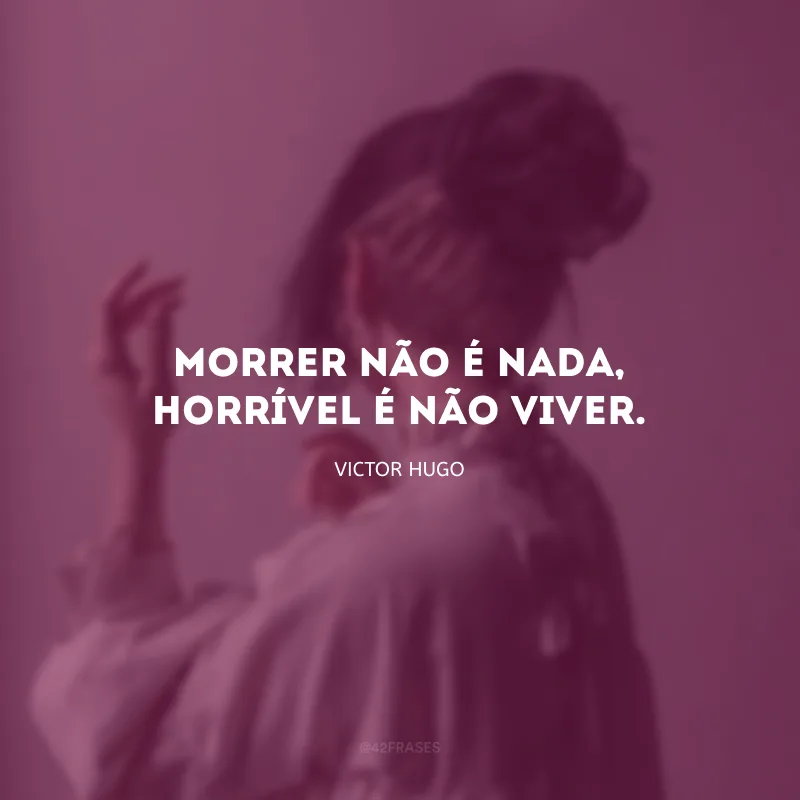Morrer não é nada, horrível é não viver.