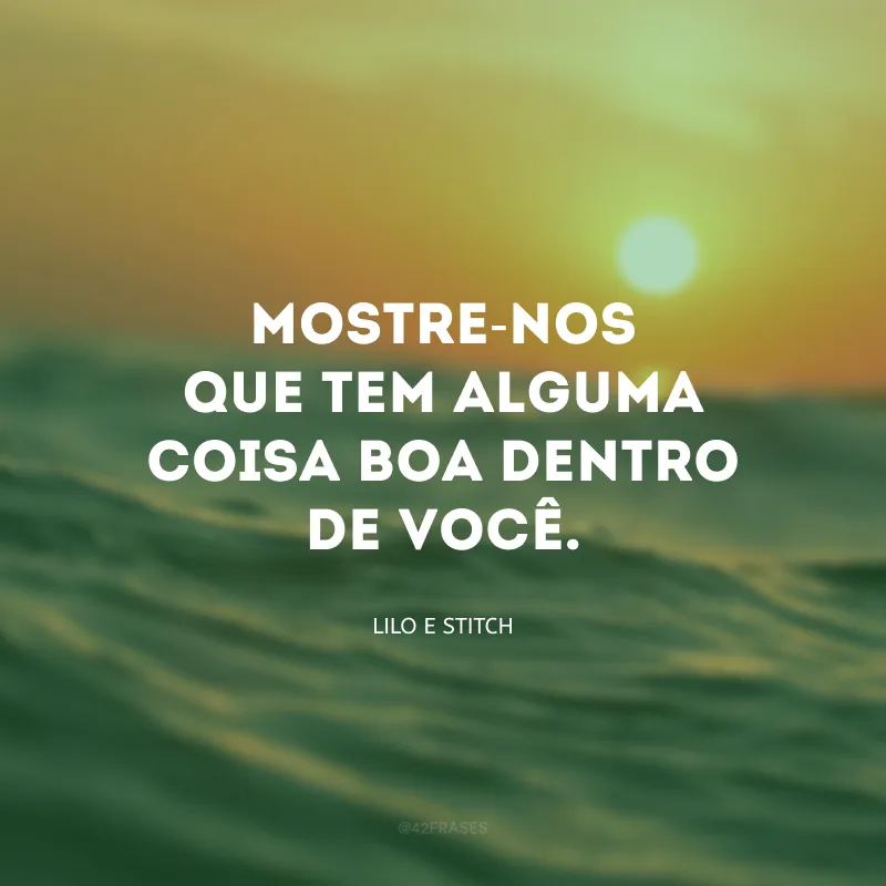 Mostre-nos que tem alguma coisa boa dentro de você.