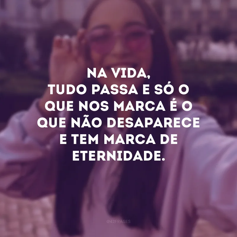 Na vida, tudo passa e só o que nos marca é o que não desaparece e tem marca de eternidade.