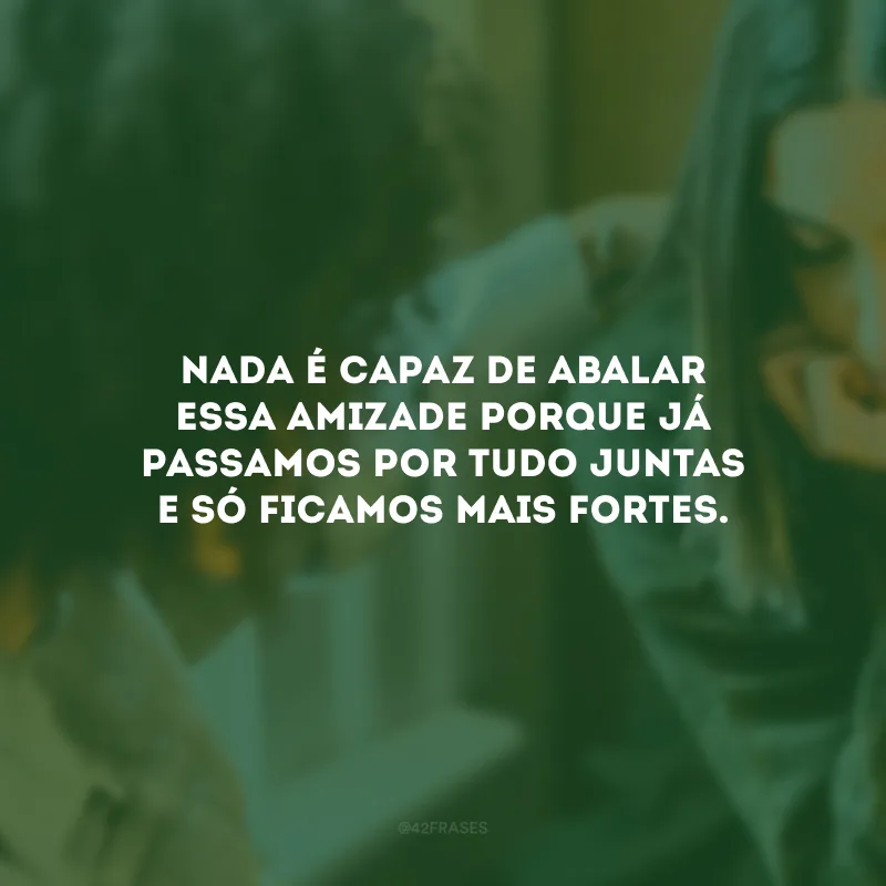 Nada é capaz de abalar essa amizade porque já passamos por tudo juntas e só ficamos mais fortes.