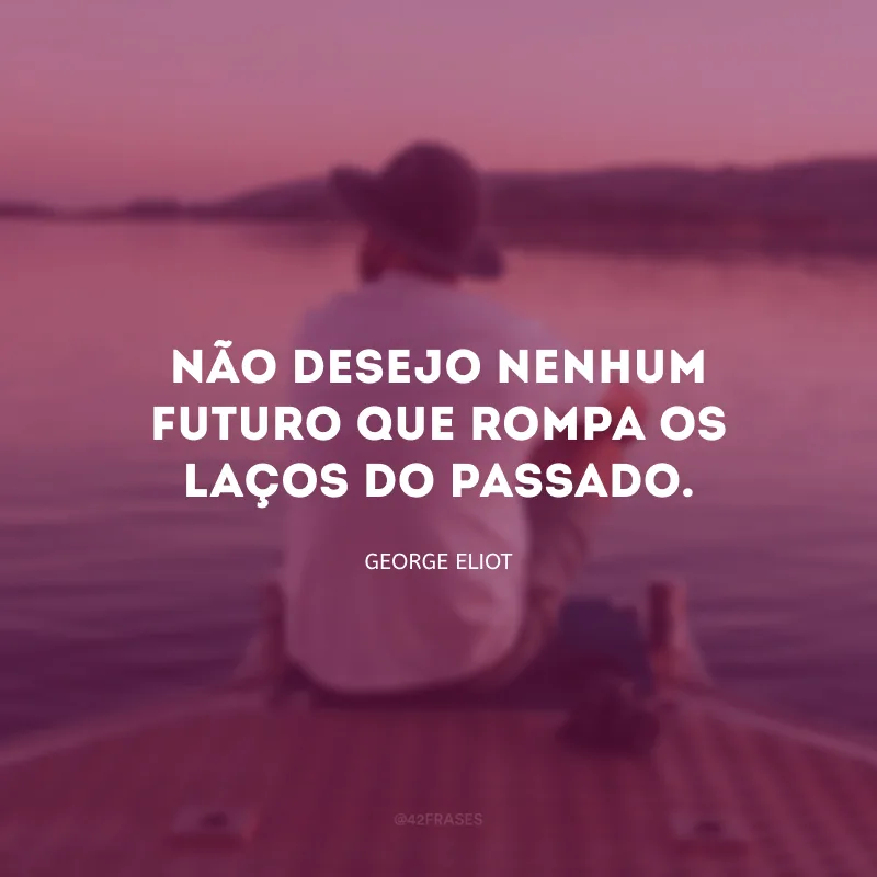 Não desejo nenhum futuro que rompa os laços do passado.