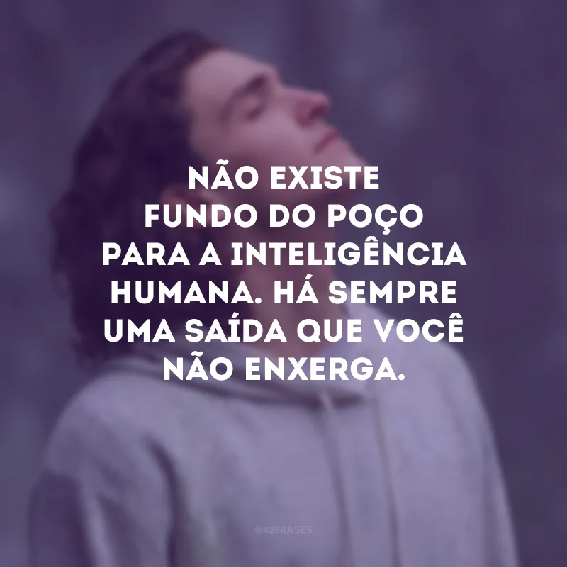 Não existe fundo do poço para a inteligência humana. Há sempre uma saída que você não enxerga. 