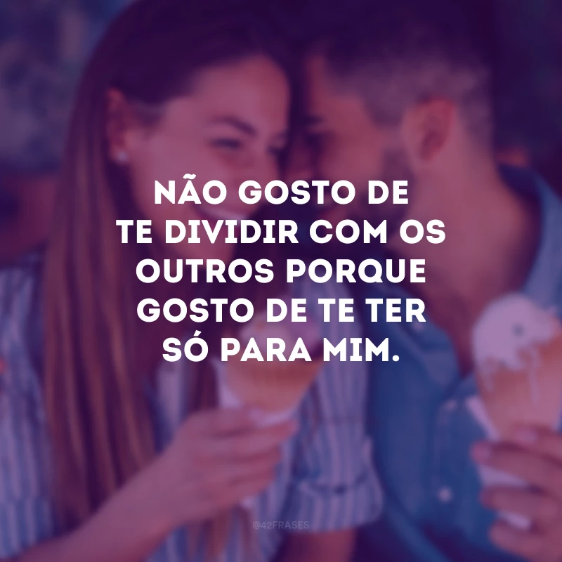 Não gosto de te dividir com os outros porque gosto de te ter só para mim.