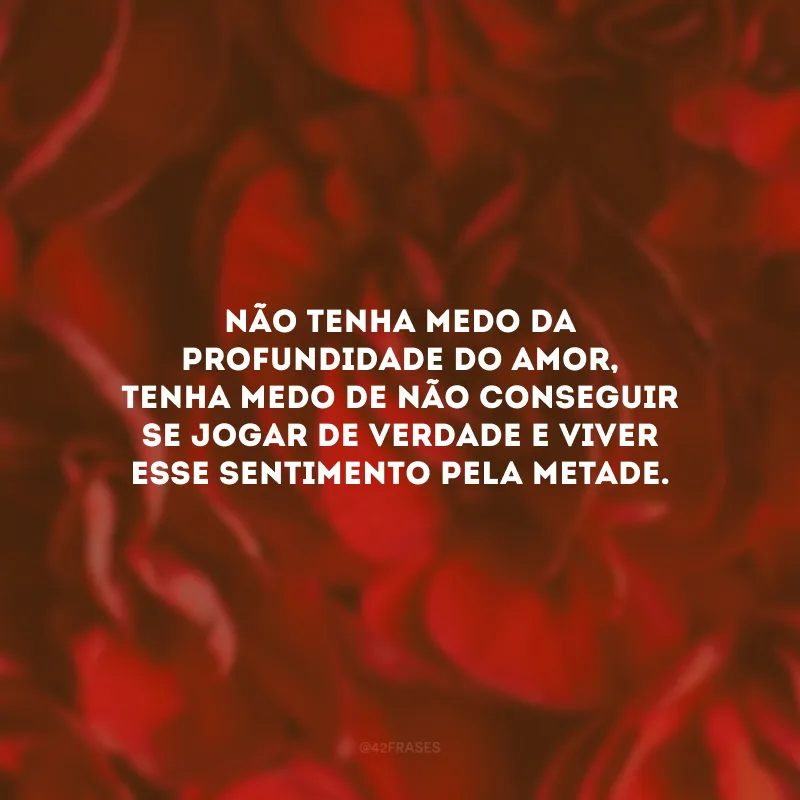 Não tenha medo da profundidade do amor, tenha medo de não conseguir se jogar de verdade e viver esse sentimento pela metade.