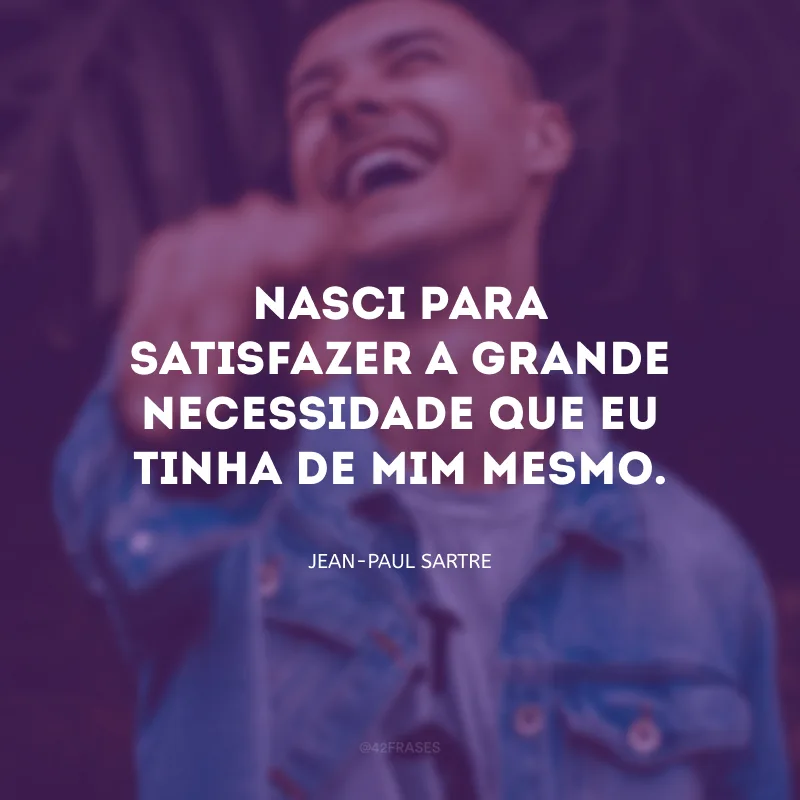 Nasci para satisfazer a grande necessidade que eu tinha de mim mesmo.