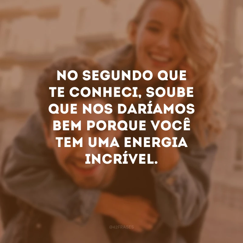 No segundo que te conheci, soube que nos daríamos bem porque você tem uma energia incrível.