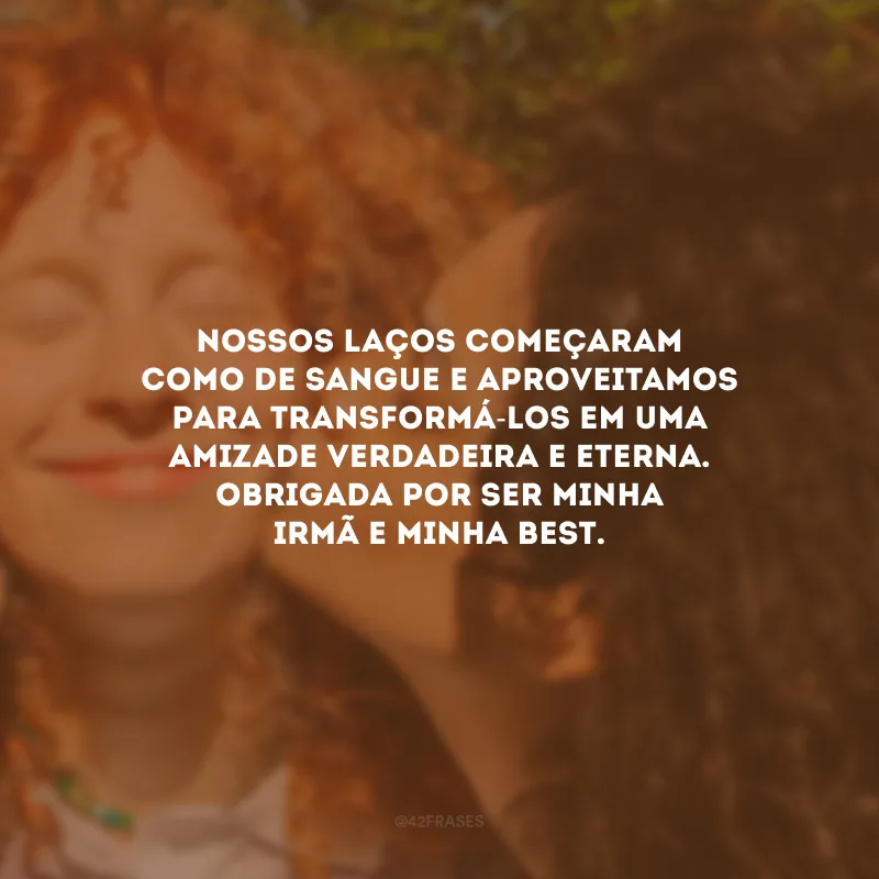 Nossos laços começaram como de sangue e aproveitamos para transformá-los em uma amizade verdadeira e eterna. Obrigada por ser minha irmã e minha best.