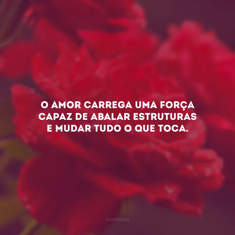 O amor carrega uma força capaz de abalar estruturas e mudar tudo o que toca.