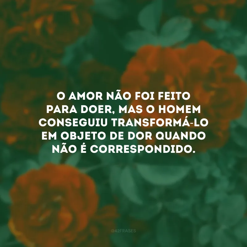 O amor não foi feito para doer, mas o homem conseguiu transformá-lo em objeto de dor quando não é correspondido.