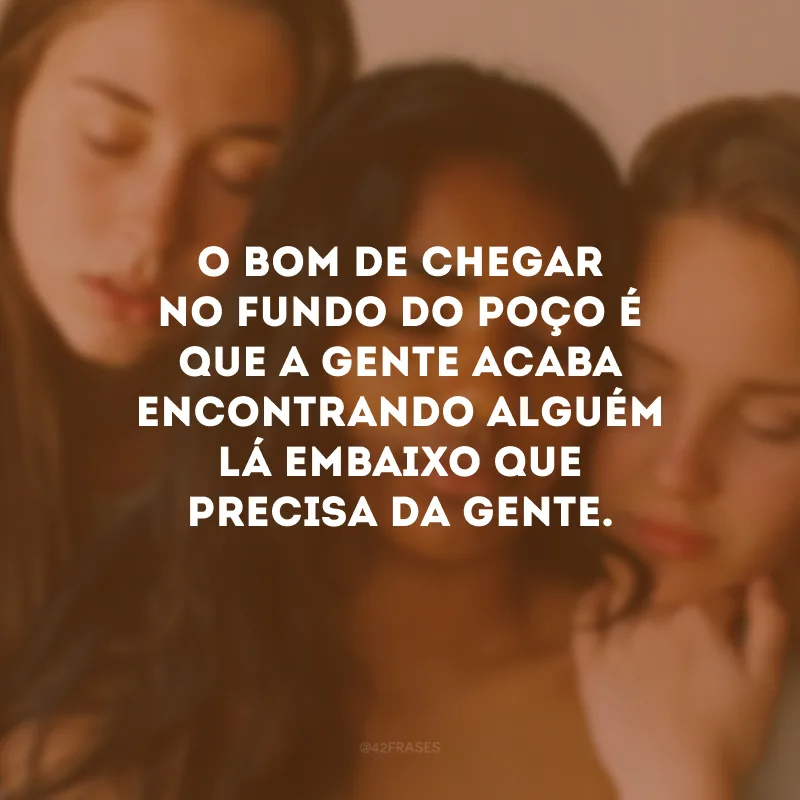 O bom de chegar no fundo do poço é que a gente acaba encontrando alguém lá embaixo que precisa da gente. 