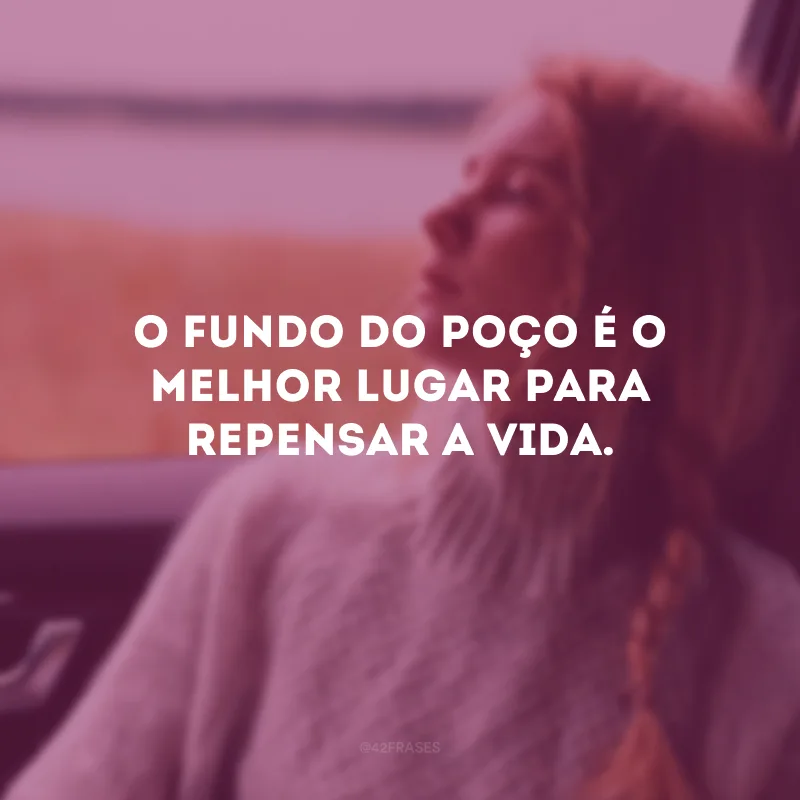 O fundo do poço é o melhor lugar para repensar a vida. 