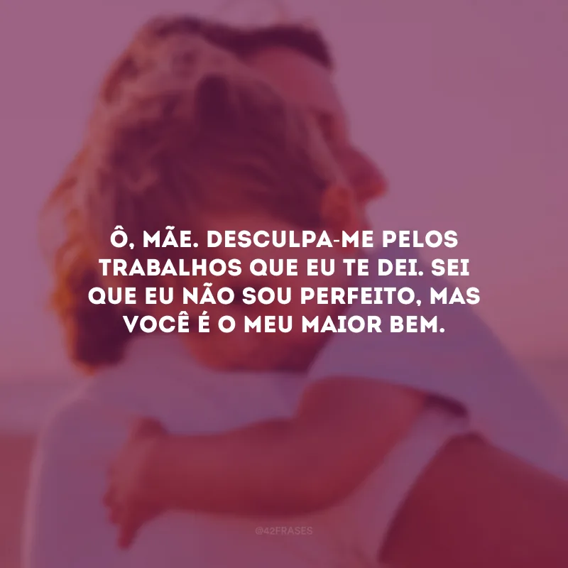 Ô, mãe. Desculpa-me pelos trabalhos que eu te dei. Sei que eu não sou perfeito, mas você é o meu maior bem. 