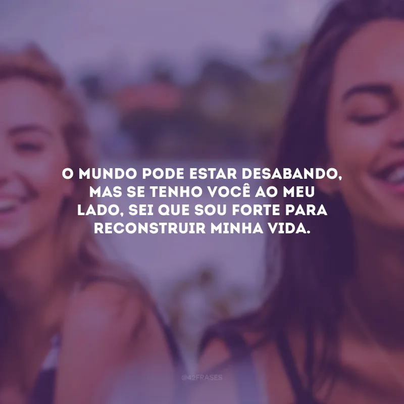 O mundo pode estar desabando, mas se tenho você ao meu lado, sei que sou forte para reconstruir minha vida.