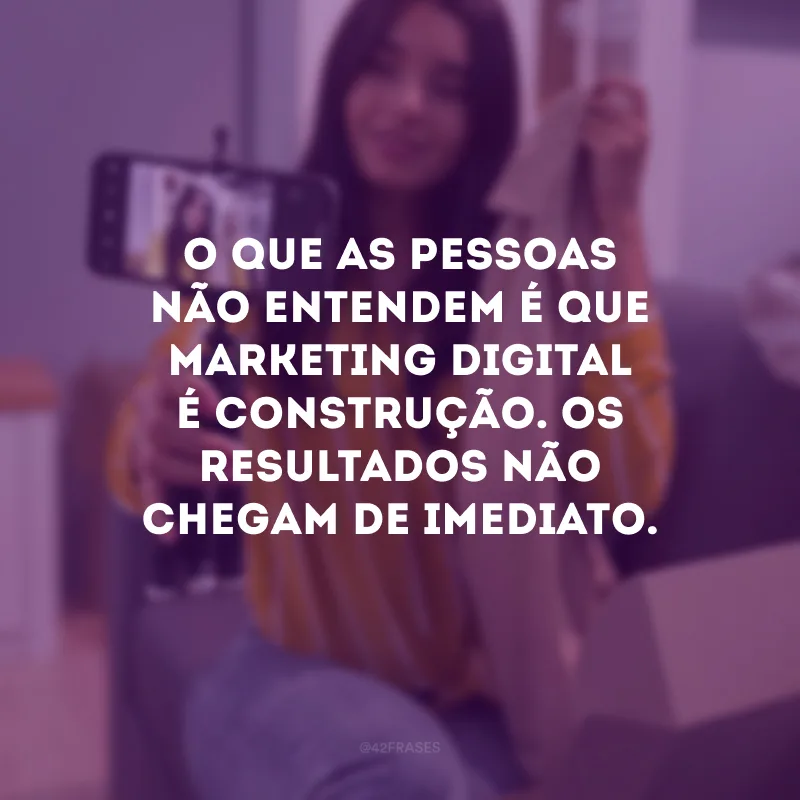 O que as pessoas não entendem é que marketing digital é construção. Os resultados não chegam de imediato.