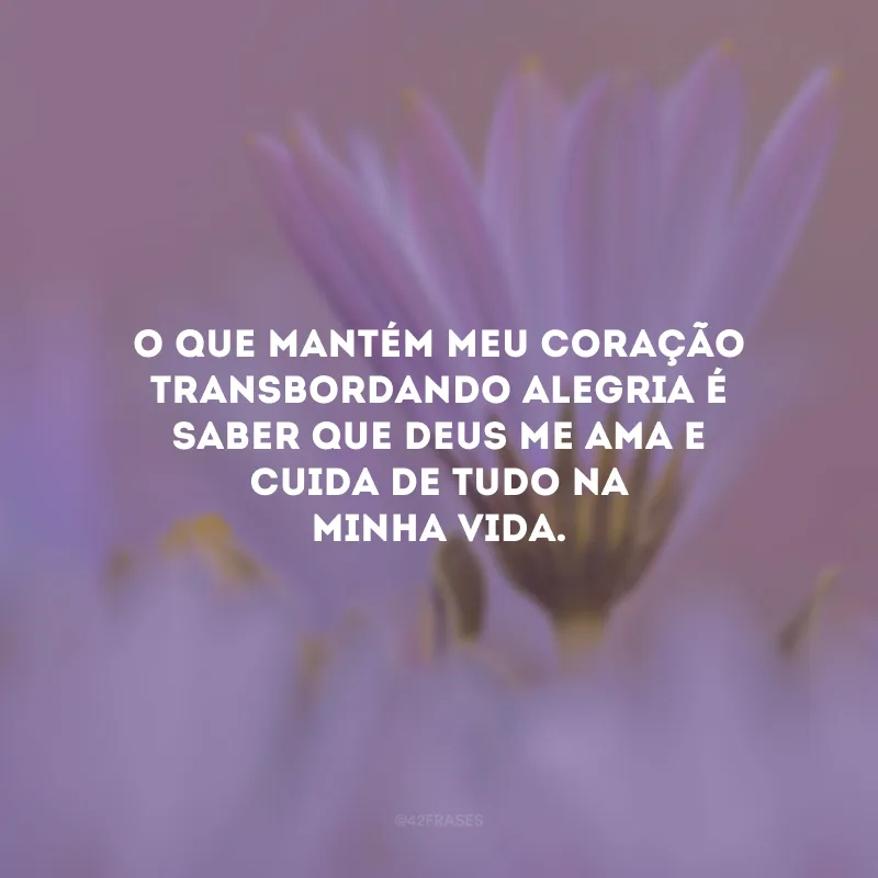 O que mantém meu coração transbordando alegria é saber que Deus me ama e cuida de tudo na minha vida.