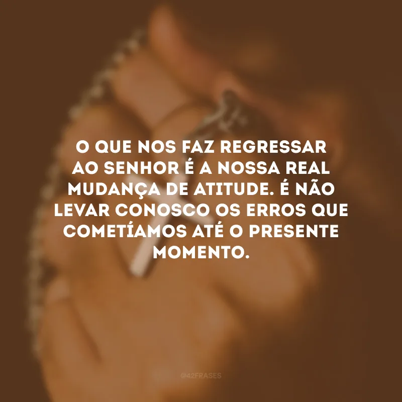 O que nos faz regressar ao Senhor é a nossa real mudança de atitude. É não levar conosco os erros que cometíamos até o presente momento.