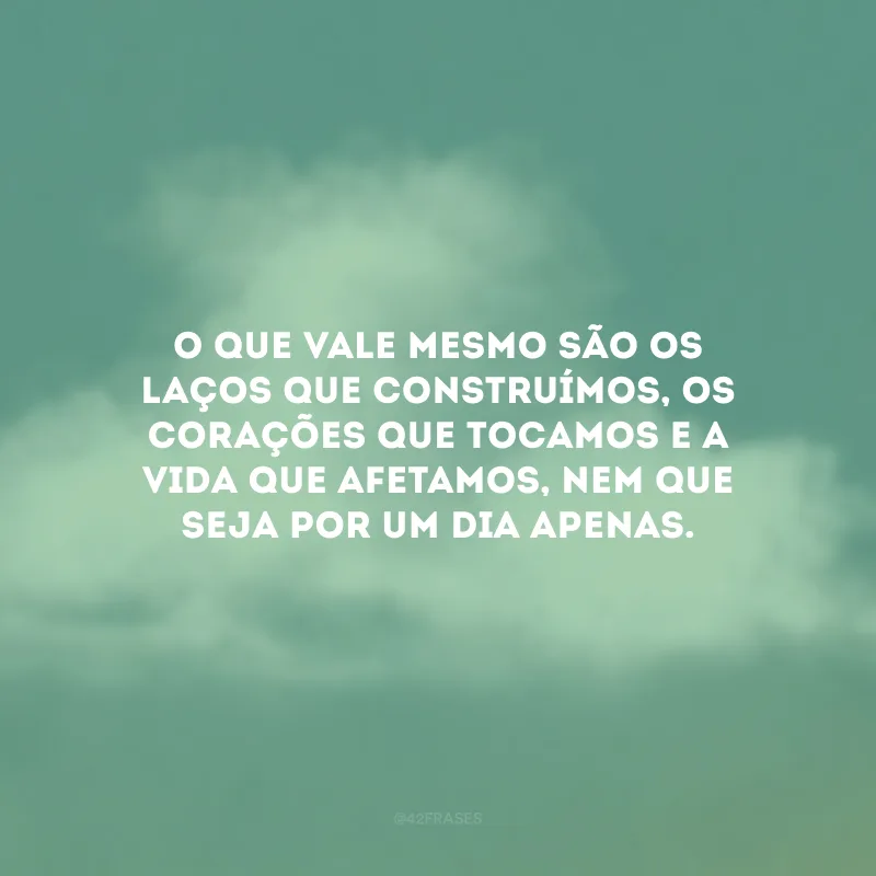 O que vale mesmo são os laços que construímos, os corações que tocamos e a vida que afetamos, nem que seja por um dia apenas. 