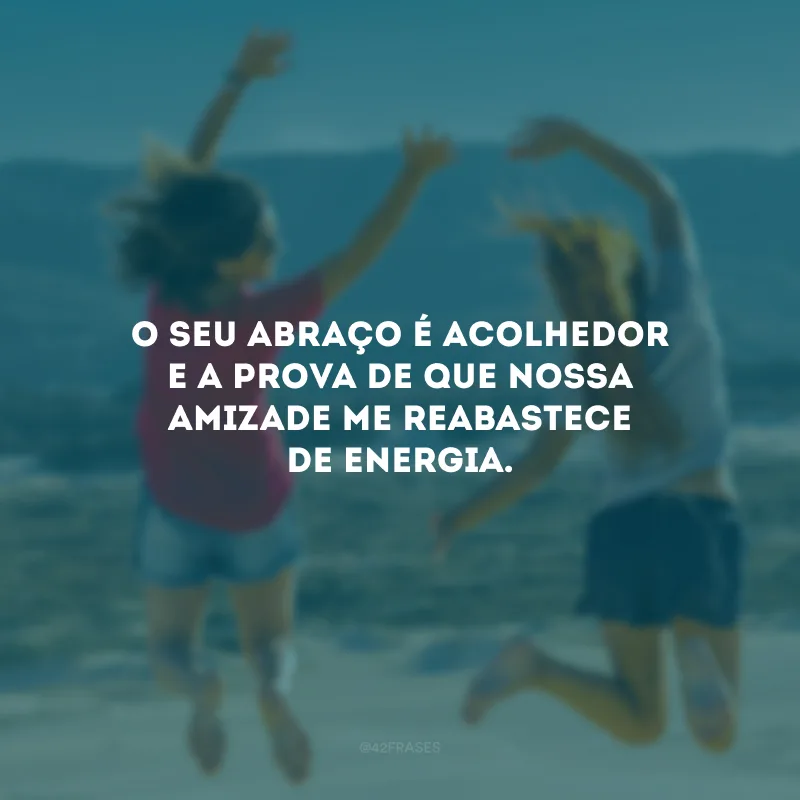 O seu abraço é acolhedor e a prova de que nossa amizade me reabastece de energia.