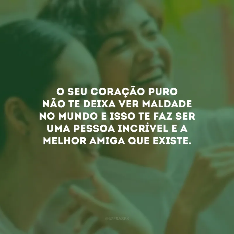 O seu coração puro não te deixa ver maldade no mundo e isso te faz ser uma pessoa incrível e a melhor amiga que existe.