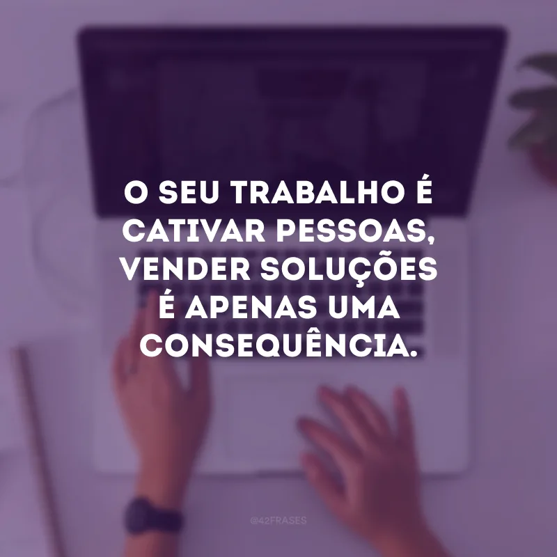 O seu trabalho é cativar pessoas, vender soluções é apenas uma consequência.