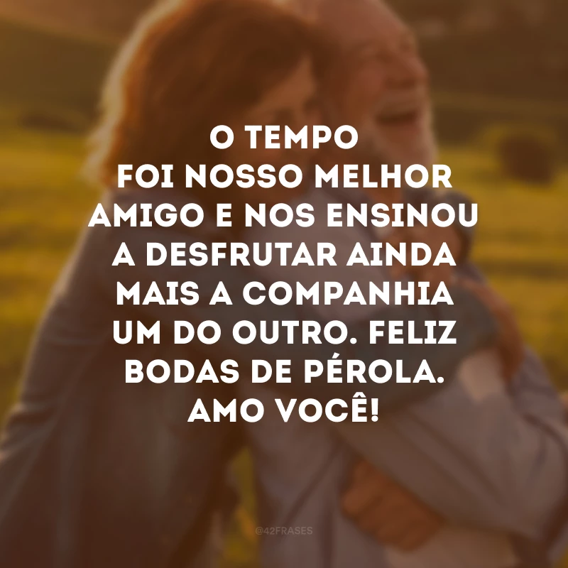 O tempo foi nosso melhor amigo e nos ensinou a desfrutar ainda mais a companhia um do outro. Feliz bodas de pérola. Amo você!