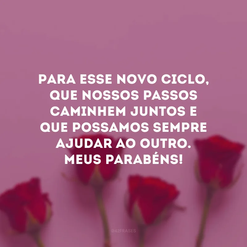 Para esse novo ciclo, que nossos passos caminhem juntos e que possamos sempre ajudar ao outro. Meus parabéns!