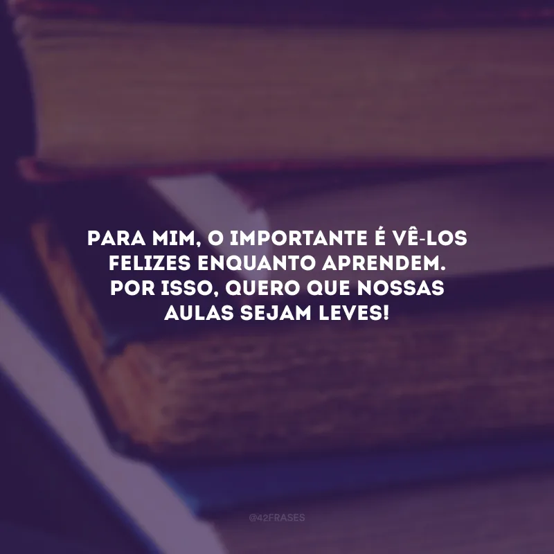Para mim, o importante é vê-los felizes enquanto aprendem. Por isso, quero que nossas aulas sejam leves!