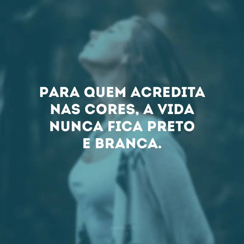 Para quem acredita nas cores, a vida nunca fica preto e branca.