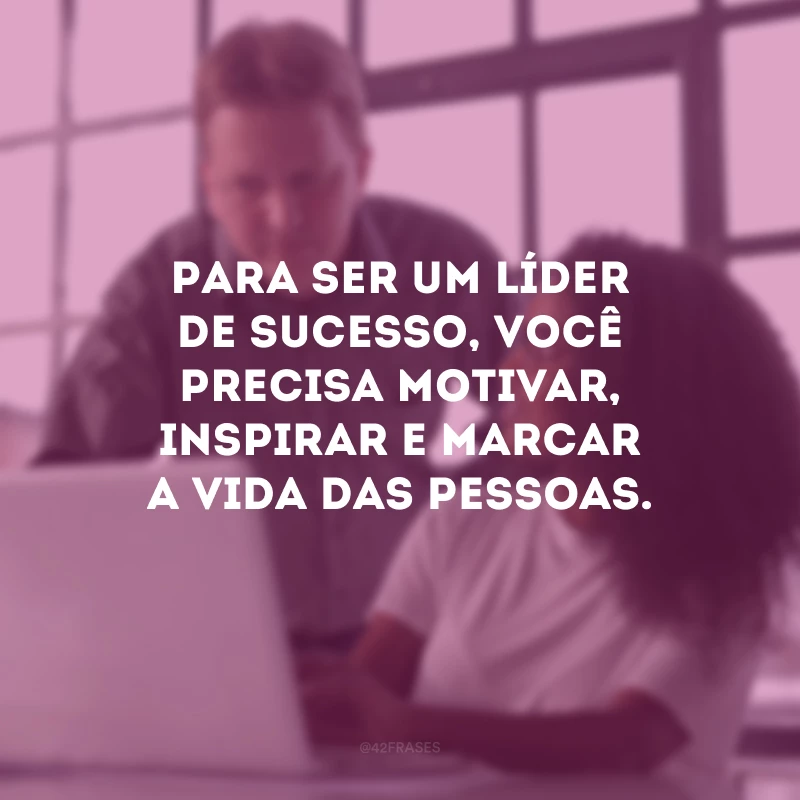 Para ser um líder de sucesso, você precisa motivar, inspirar e marcar a vida das pessoas.