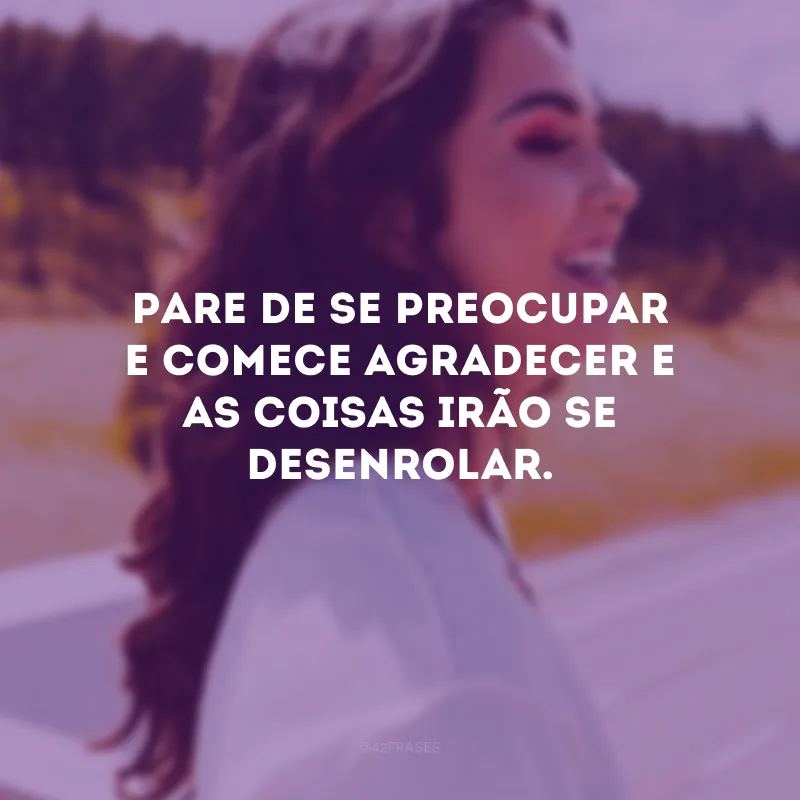 Pare de se preocupar e comece agradecer e as coisas irão se desenrolar.
