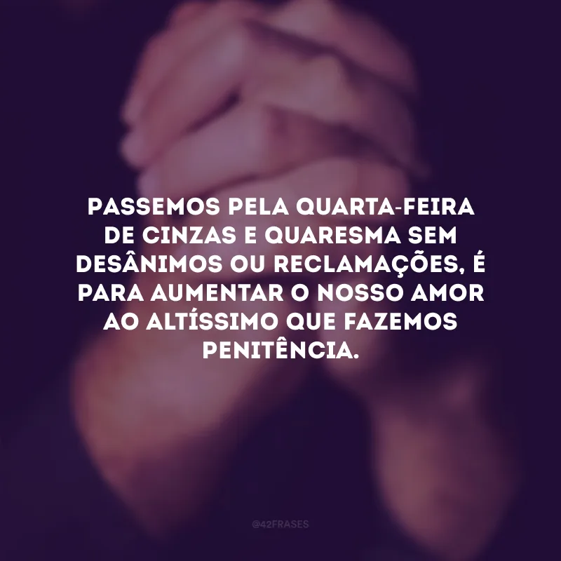 Passemos pela Quarta-Feira de Cinzas e Quaresma sem desânimos ou reclamações, é para aumentar o nosso amor ao Altíssimo que fazemos penitência.