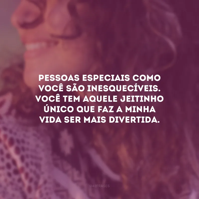 Pessoas especiais como você são inesquecíveis. Você tem aquele jeitinho único que faz a minha vida ser mais divertida.