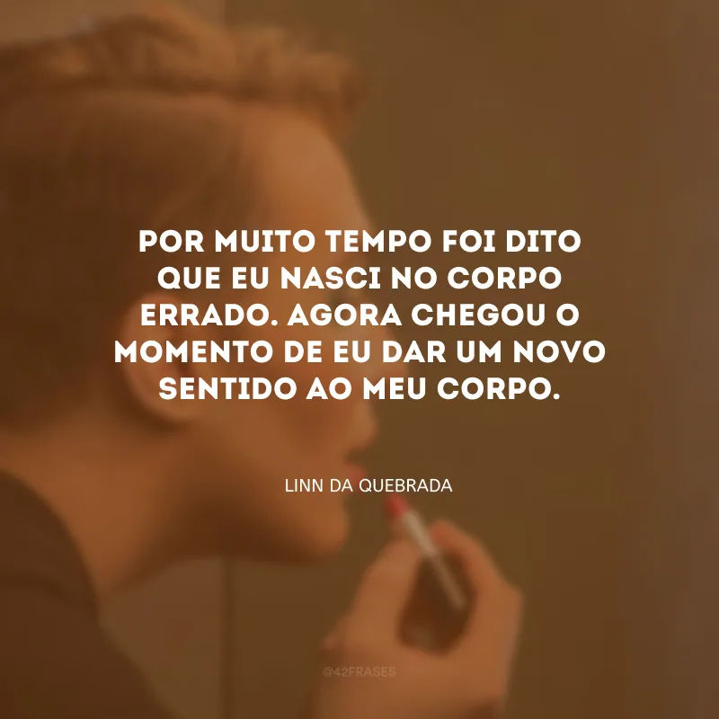 Por muito tempo foi dito que eu nasci no corpo errado. Agora chegou o momento de eu dar um novo sentido ao meu corpo.