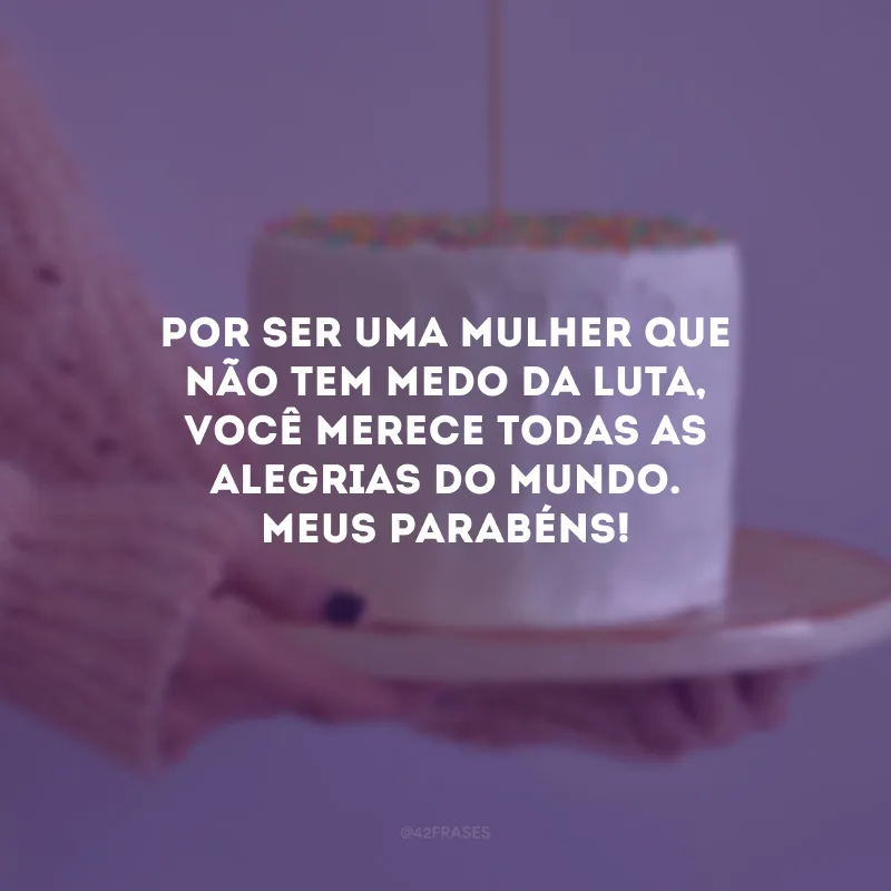 Por ser uma mulher que não tem medo da luta, você merece todas as alegrias do mundo. Meus parabéns!
